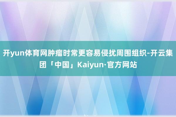 开yun体育网肿瘤时常更容易侵扰周围组织-开云集团「中国」Kaiyun·官方网站