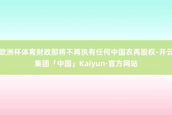 欧洲杯体育财政部将不再执有任何中国农再股权-开云集团「中国」Kaiyun·官方网站