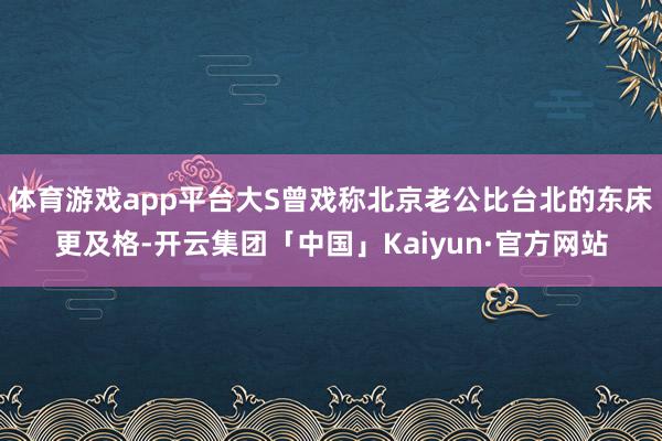 体育游戏app平台大S曾戏称北京老公比台北的东床更及格-开云集团「中国」Kaiyun·官方网站