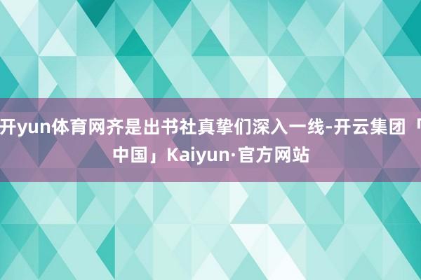 开yun体育网齐是出书社真挚们深入一线-开云集团「中国」Kaiyun·官方网站