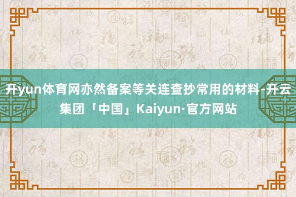 开yun体育网亦然备案等关连查抄常用的材料-开云集团「中国」Kaiyun·官方网站