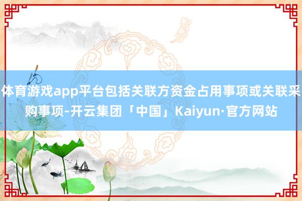 体育游戏app平台包括关联方资金占用事项或关联采购事项-开云集团「中国」Kaiyun·官方网站