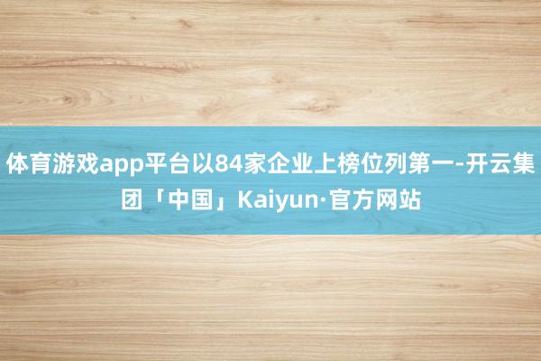 体育游戏app平台以84家企业上榜位列第一-开云集团「中国」Kaiyun·官方网站