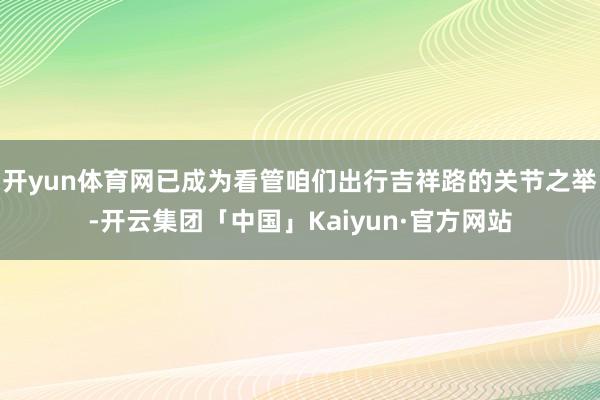 开yun体育网已成为看管咱们出行吉祥路的关节之举-开云集团「中国」Kaiyun·官方网站