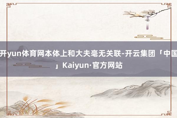 开yun体育网本体上和大夫毫无关联-开云集团「中国」Kaiyun·官方网站